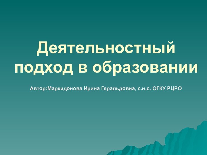 Деятельностный подход в образованииАвтор:Маркидонова Ирина Геральдовна, с.н.с. ОГКУ РЦРО