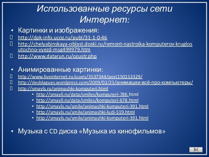 Использованные ресурсы сети Интернет: Картинки и изображения:http://dpk-info.ucoz.ru/publ/31-1-0-46http://chelyabinskaya-oblast.doski.ru/remont-nastroika-komputerov-kruglosutochno-vyezd-msg499979.htmhttp://www.datarun.ru/ozustr.phpАнимированные картинки:http://www.liveinternet.ru/users/3537344/post150153329/http://desblagues.wordpress.com/2009/02/25/анимашки-всё-про-компьютеры/http://smayls.ru/animashki-komputeri.htmlhttp://smayli.ru/data/smiles/komputeri-786.htmlhttp://smayli.ru/data/smiles/komputeri-678.htmlhttp://smayls.ru/smile/animashki-komputeri-391.htmlhttp://smayls.ru/smile/animashki-ludi-519.htmlhttp://smayls.ru/smile/animashki-komputeri-391.htmlМузыка с CD диска «Музыка из кинофильмов»