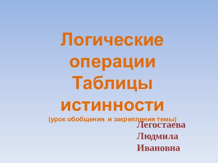 Логические операции Таблицы истинности (урок обобщения и закрепления темы)Легостаева  Людмила  Ивановна