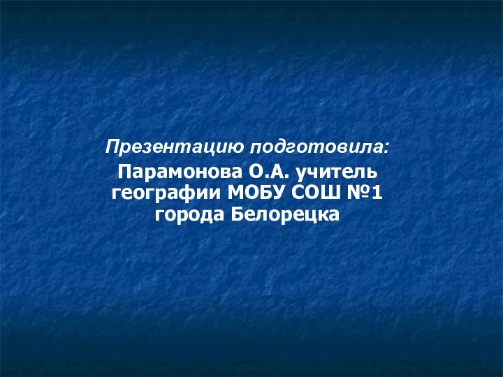 Презентацию подготовила: Парамонова О.А. учитель географии МОБУ СОШ №1 города Белорецка