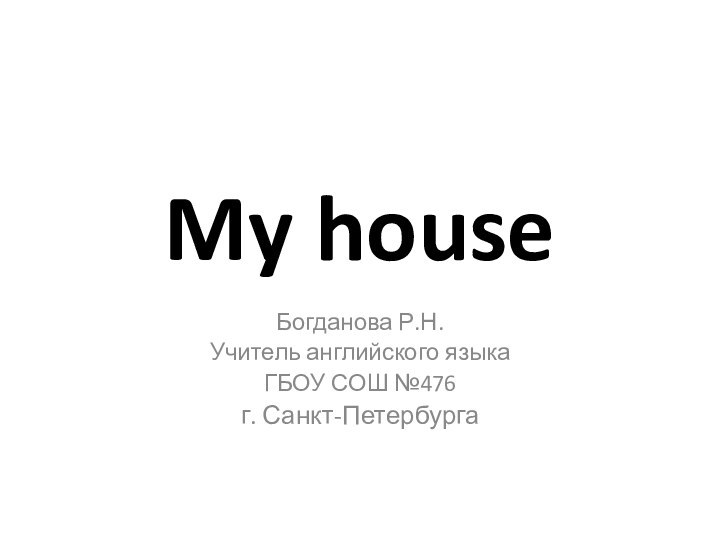 My houseБогданова Р.Н.Учитель английского языкаГБОУ СОШ №476г. Санкт-Петербурга