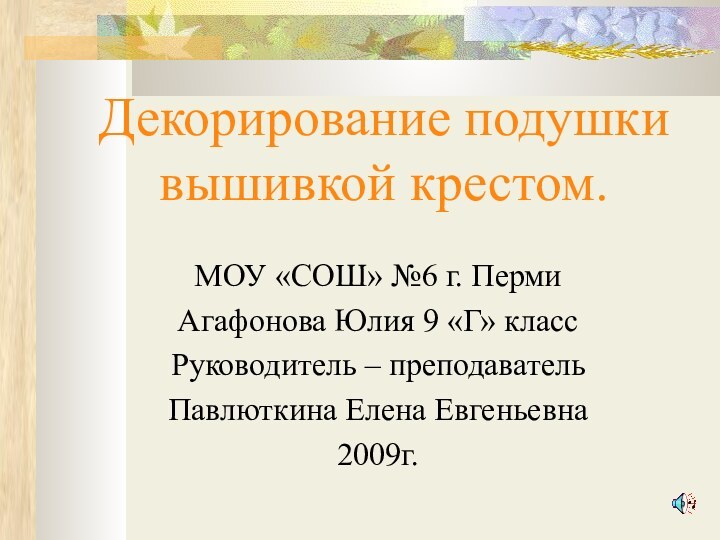 Декорирование подушки вышивкой крестом.МОУ «СОШ» №6 г. ПермиАгафонова Юлия 9 «Г» классРуководитель – преподавательПавлюткина Елена Евгеньевна2009г.