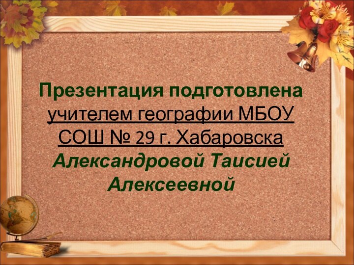 Презентация подготовлена учителем географии МБОУ СОШ № 29 г. Хабаровска Александровой Таисией Алексеевной