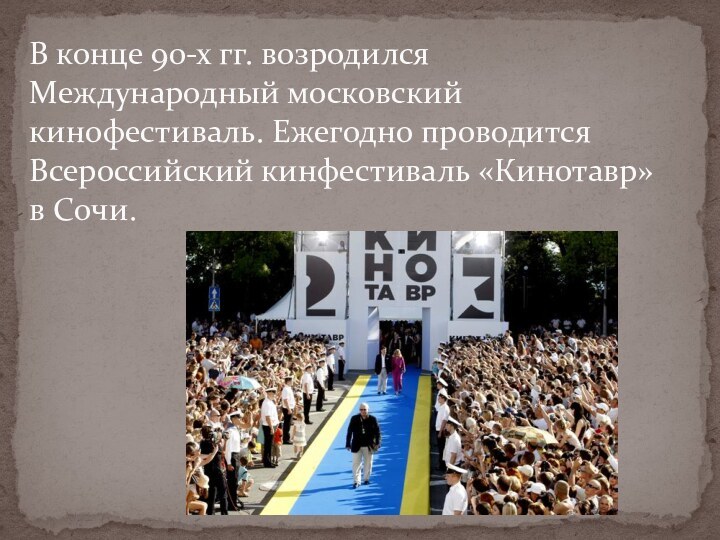 В конце 90-х гг. возродился Международный московский кинофестиваль. Ежегодно проводится Всероссийский кинфестиваль «Кинотавр» в Сочи.