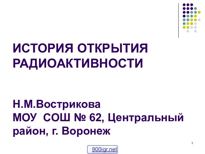 ИСТОРИЯ ОТКРЫТИЯ РАДИОАКТИВНОСТИ   Н.М.Вострикова  МОУ СОШ № 62, Центральный район, г. Воронеж