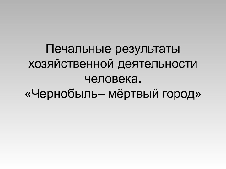 Печальные результаты хозяйственной деятельности человека.  «Чернобыль– мёртвый город»