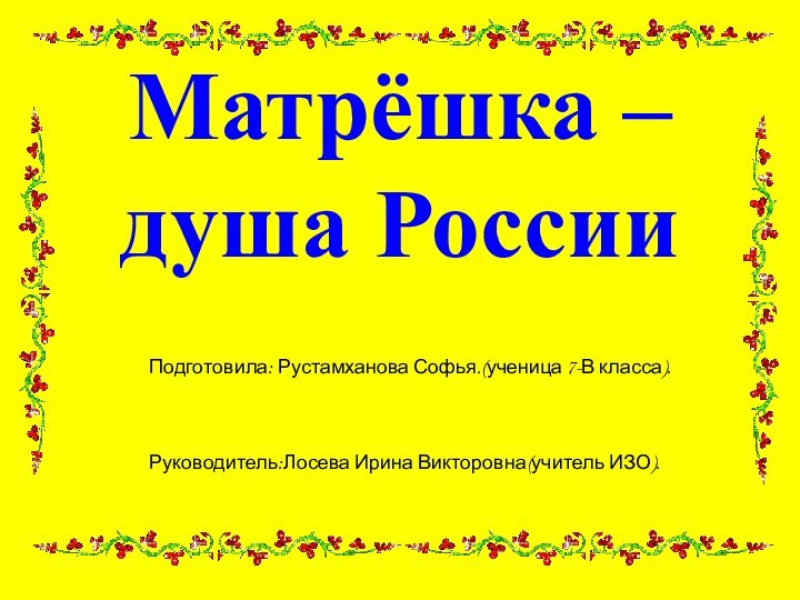 Матрёшка –  душа РоссииПодготовила: Рустамханова Софья.(ученица 7-В класса).Руководитель:Лосева Ирина Викторовна(учитель ИЗО).