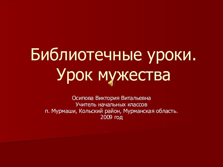 Библиотечные уроки. Урок мужестваОсипова Виктория ВитальевнаУчитель начальных классов п. Мурмаши, Кольский район, Мурманская область.2009 год