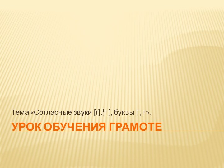 Урок обучения грамотеТема «Согласные звуки [г],[г ], буквы Г, г».