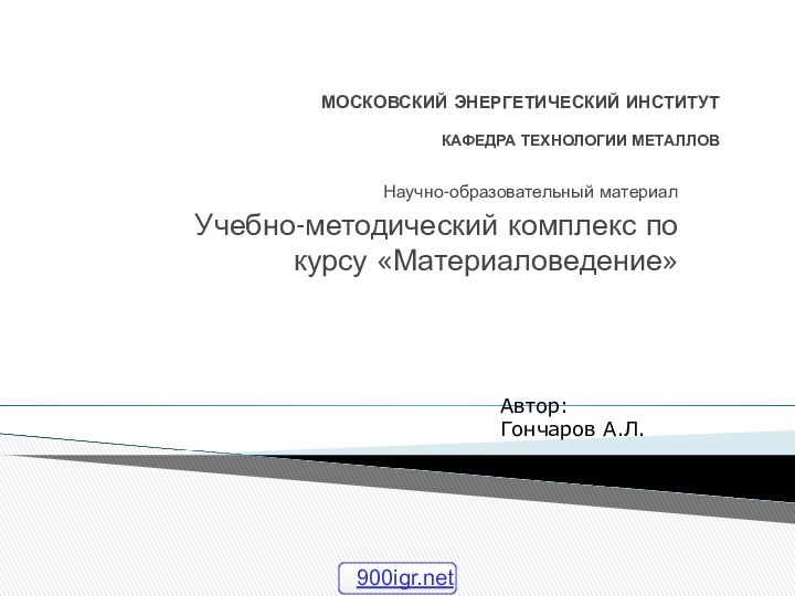 МОСКОВСКИЙ ЭНЕРГЕТИЧЕСКИЙ ИНСТИТУТ  КАФЕДРА ТЕХНОЛОГИИ МЕТАЛЛОВНаучно-образовательный материалУчебно-методический комплекс по курсу «Материаловедение»Автор: Гончаров А.Л.