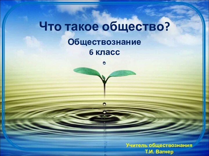 Что такое общество?Обществознание 6 классУчитель обществознанияТ.И. Вагнер