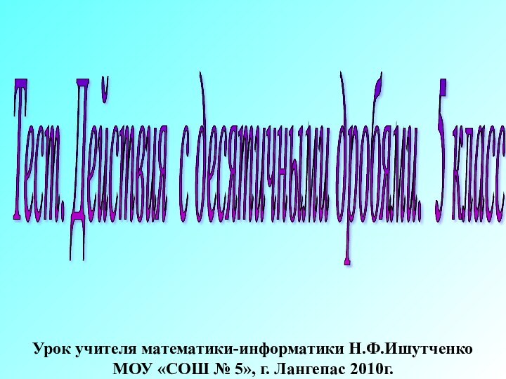 Тест. Действия с десятичными дробями. 5 класс Урок учителя математики-информатики Н.Ф.Ишутченко МОУ