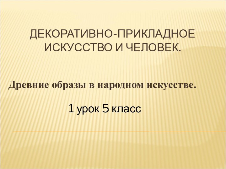 ДЕКОРАТИВНО-ПРИКЛАДНОЕ ИСКУССТВО И ЧЕЛОВЕК.Древние образы в народном искусстве.1 урок 5 класс