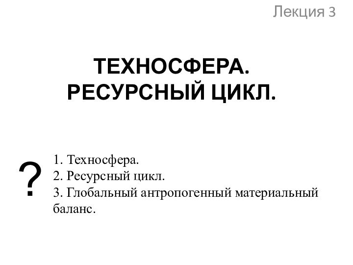 ТЕХНОСФЕРА.  РЕСУРСНЫЙ ЦИКЛ. Лекция 3?1. Техносфера.2. Ресурсный цикл.3. Глобальный антропогенный материальный баланс.