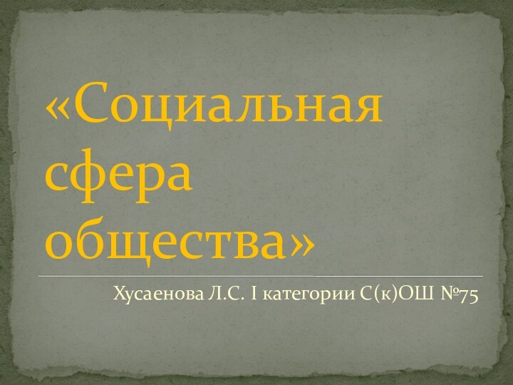 «Социальная сфера общества»Хусаенова Л.С. I категории С(к)ОШ №75