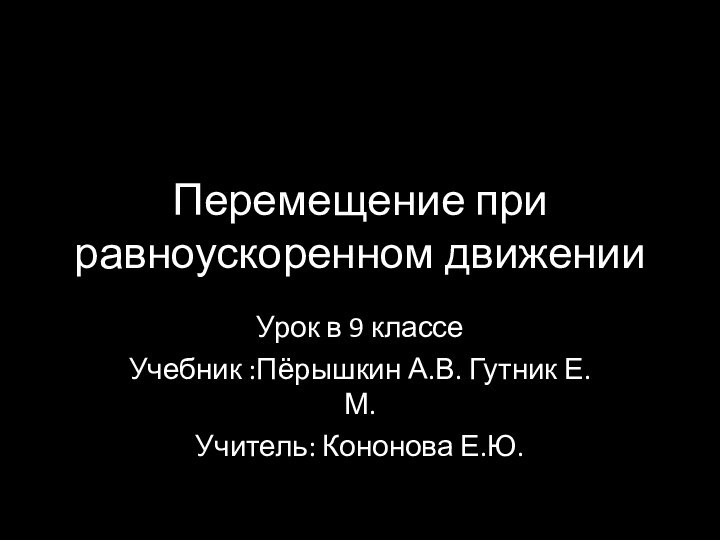 Перемещение при равноускоренном движенииУрок в 9 классе Учебник :Пёрышкин А.В. Гутник Е.М.Учитель: Кононова Е.Ю.