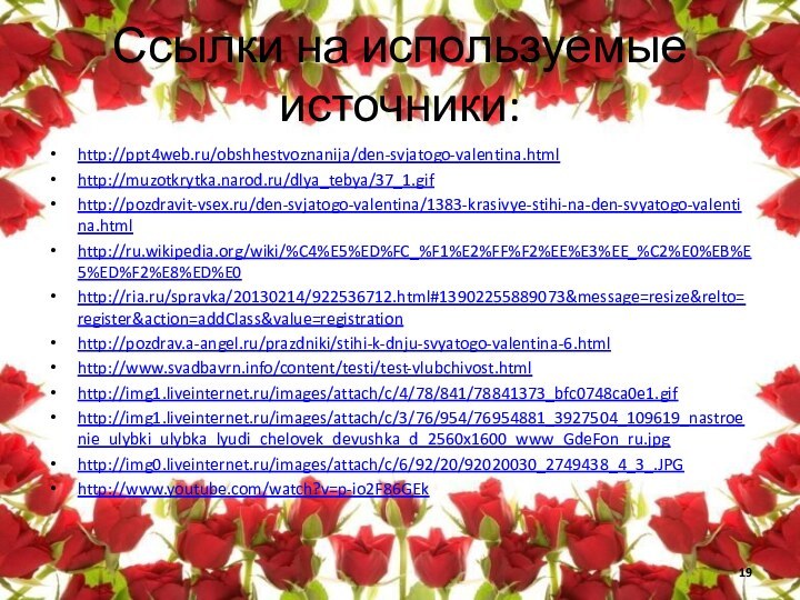 Ссылки на используемые источники:http://ppt4web.ru/obshhestvoznanija/den-svjatogo-valentina.htmlhttp://muzotkrytka.narod.ru/dlya_tebya/37_1.gifhttp://pozdravit-vsex.ru/den-svjatogo-valentina/1383-krasivye-stihi-na-den-svyatogo-valentina.htmlhttp://ru.wikipedia.org/wiki/%C4%E5%ED%FC_%F1%E2%FF%F2%EE%E3%EE_%C2%E0%EB%E5%ED%F2%E8%ED%E0http://ria.ru/spravka/20130214/922536712.html#13902255889073&message=resize&relto=register&action=addClass&value=registrationhttp://pozdrav.a-angel.ru/prazdniki/stihi-k-dnju-svyatogo-valentina-6.htmlhttp://www.svadbavrn.info/content/testi/test-vlubchivost.htmlhttp://img1.liveinternet.ru/images/attach/c/4/78/841/78841373_bfc0748ca0e1.gifhttp://img1.liveinternet.ru/images/attach/c/3/76/954/76954881_3927504_109619_nastroenie_ulybki_ulybka_lyudi_chelovek_devushka_d_2560x1600_www_GdeFon_ru.jpghttp://img0.liveinternet.ru/images/attach/c/6/92/20/92020030_2749438_4_3_.JPGhttp://www.youtube.com/watch?v=p-io2F86GEk