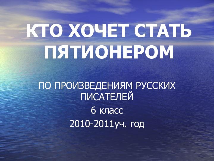 КТО ХОЧЕТ СТАТЬ ПЯТИОНЕРОМПО ПРОИЗВЕДЕНИЯМ РУССКИХ ПИСАТЕЛЕЙ 6 класс 2010-2011уч. год