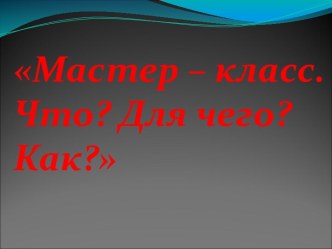 Мастер – класс. Что Для чего Как