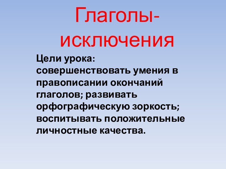 Глаголы- исключенияЦели урока: совершенствовать умения в правописании окончаний глаголов; развивать орфографическую зоркость; воспитывать положительные личностные качества.