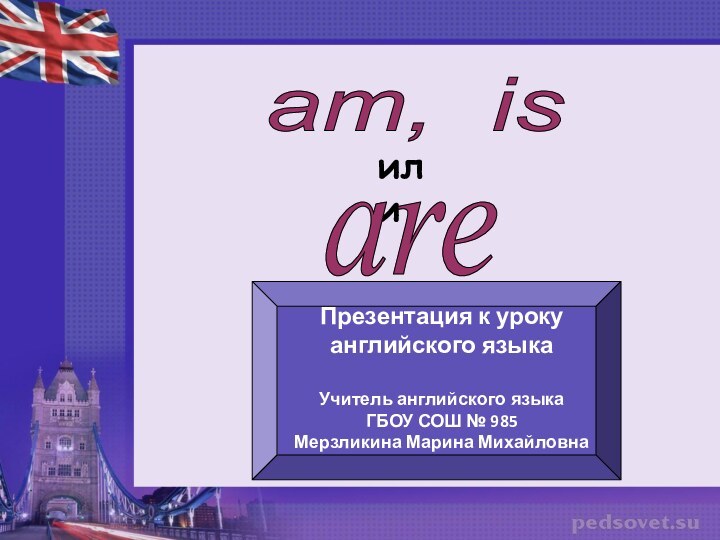 am, isилиareПрезентация к уроку английского языкаУчитель английского языкаГБОУ СОШ № 985Мерзликина Марина Михайловна