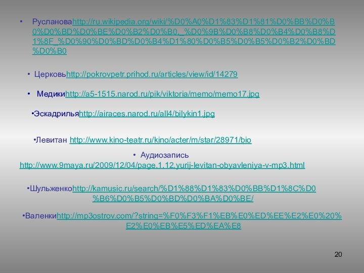 Руслановаhttp://ru.wikipedia.org/wiki/%D0%A0%D1%83%D1%81%D0%BB%D0%B0%D0%BD%D0%BE%D0%B2%D0%B0,_%D0%9B%D0%B8%D0%B4%D0%B8%D1%8F_%D0%90%D0%BD%D0%B4%D1%80%D0%B5%D0%B5%D0%B2%D0%BD%D0%B0  Медикиhttp://a5-1515.narod.ru/pik/viktoria/memo/memo17.jpg Церковьhttp://pokrovpetr.prihod.ru/articles/view/id/14279Эскадрильяhttp://airaces.narod.ru/all4/bilykin1.jpgЛевитан http://www.kino-teatr.ru/kino/acter/m/star/28971/bio Аудиозапись http://www.9maya.ru/2009/12/04/page,1,12,yurij-levitan-obyavleniya-v-mp3.htmlШульженкоhttp://kamusic.ru/search/%D1%88%D1%83%D0%BB%D1%8C%D0%B6%D0%B5%D0%BD%D0%BA%D0%BE/Валенкиhttp://mp3ostrov.com/?string=%F0%F3%F1%EB%E0%ED%EE%E2%E0%20%E2%E0%EB%E5%ED%EA%E8