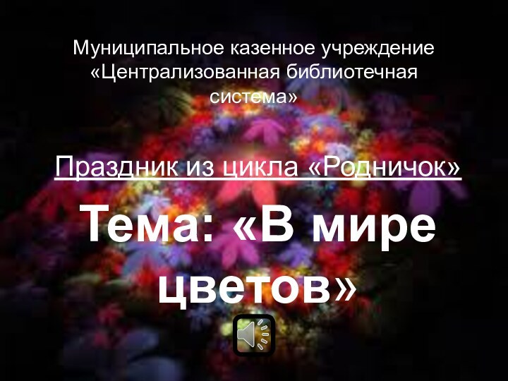 Муниципальное казенное учреждение «Централизованная библиотечная система»Праздник из цикла «Родничок»Тема: «В мире цветов»