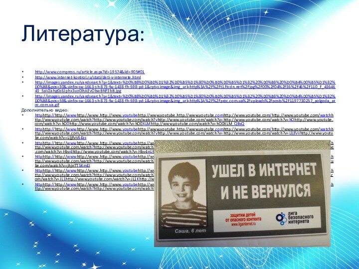 Литература:http://www.compress.ru/article.aspx?id=19574&iid=905#01http://www.internet-kontrol.ru/stati/deti-v-internete.htmlhttp://images.yandex.ru/yandsearch?p=1&text=%D0%B8%D0%BD%D1%82%D0%B5%D1%80%D0%BD%D0%B5%D1%82%20%D0%B8%20%D0%B4%D0%B5%D1%82%D0%B8&pos=30&uinfo=sw-1663-sh-873-fw-1438-fh-598-pd-1&rpt=simage&img_url=http%3A%2F%2Ft1.ftcdn.net%2Fjpg%2F00%2F04%2F36%2F46%2F110_F_4364643_5aVZahgGs6Jphx3uo0IhAEvObwBNF3bB.jpghttp://images.yandex.ru/yandsearch?p=1&text=%D0%B8%D0%BD%D1%82%D0%B5%D1%80%D0%BD%D0%B5%D1%82%20%D0%B8%20%D0%B4%D0%B5%D1%82%D0%B8&pos=59&uinfo=sw-1663-sh-873-fw-1438-fh-598-pd-1&rpt=simage&img_url=http%3A%2F%2Fproc.com.ua%2Fuploads%2Fposts%2F1197730257_polgoda_proc.com.ua.gifДополнительно видео:httphttp://http://wwwhttp://www.http://www.youtubehttp://www.youtube.http://www.youtube.comhttp://www.youtube.com/http://www.youtube.com/watchhttp://www.youtube.com/watch?http://www.youtube.com/watch?vhttp://www.youtube.com/watch?v=http://www.youtube.com/watch?v=hOhttp://www.youtube.com/watch?v=hO0http://www.youtube.com/watch?v=hO0XLMhttp://www.youtube.com/watch?v=hO0XLM_QBsQhttphttp://http://wwwhttp://www.http://www.youtubehttp://www.youtube.http://www.youtube.comhttp://www.youtube.com/http://www.youtube.com/watchhttp://www.youtube.com/watch?http://www.youtube.com/watch?vhttp://www.youtube.com/watch?v=http://www.youtube.com/watch?v=LljjfvVhttp://www.youtube.com/watch?v=LljjfvV6Ezshttphttp://http://wwwhttp://www.http://www.youtubehttp://www.youtube.http://www.youtube.comhttp://www.youtube.com/http://www.youtube.com/watchhttp://www.youtube.com/watch?http://www.youtube.com/watch?vhttp://www.youtube.com/watch?v=http://www.youtube.com/watch?v=Hbvhttp://www.youtube.com/watch?v=Hbv4http://www.youtube.com/watch?v=Hbv4nUhttp://www.youtube.com/watch?v=Hbv4nU76KEghttphttp://http://wwwhttp://www.http://www.youtubehttp://www.youtube.http://www.youtube.comhttp://www.youtube.com/http://www.youtube.com/watchhttp://www.youtube.com/watch?http://www.youtube.com/watch?vhttp://www.youtube.com/watch?v=http://www.youtube.com/watch?v=jhjnTThttp://www.youtube.com/watch?v=jhjnTT5KmEIhttphttp://http://wwwhttp://www.http://www.youtubehttp://www.youtube.http://www.youtube.comhttp://www.youtube.com/http://www.youtube.com/watchhttp://www.youtube.com/watch?http://www.youtube.com/watch?vhttp://www.youtube.com/watch?v=http://www.youtube.com/watch?v=JLhttp://www.youtube.com/watch?v=JL1http://www.youtube.com/watch?v=JL1Khttp://www.youtube.com/watch?v=JL1K8OaEAnMhttphttp://http://wwwhttp://www.http://www.youtubehttp://www.youtube.http://www.youtube.comhttp://www.youtube.com/http://www.youtube.com/watchhttp://www.youtube.com/watch?http://www.youtube.com/watch?vhttp://www.youtube.com/watch?v=http://www.youtube.com/watch?v=UnsvilcdHjs