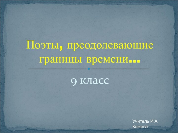 9 классПоэты, преодолевающие границы времени…Учитель И.А.Кожина