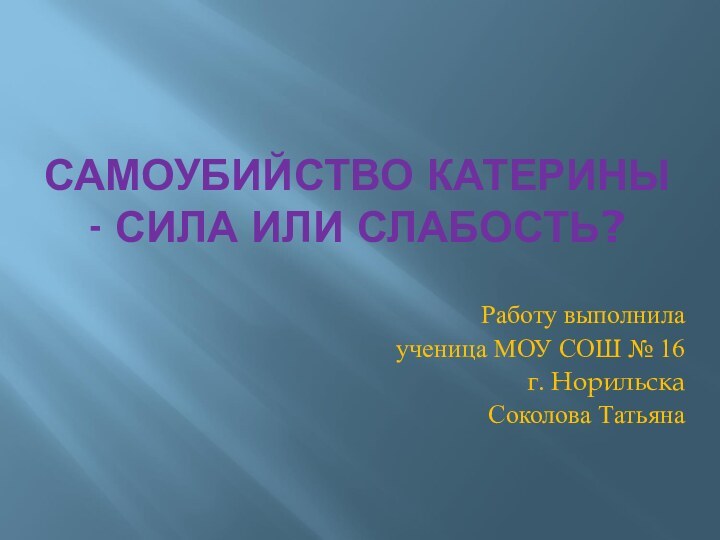 САМОУБИЙСТВО КАТЕРИНЫ - СИЛА ИЛИ СЛАБОСТЬ?Работу выполнила ученица МОУ СОШ № 16г. НорильскаСоколова Татьяна