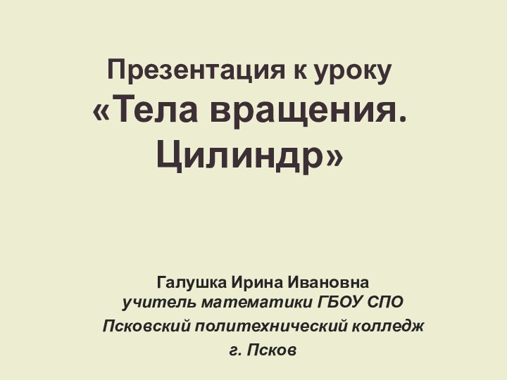 Презентация к уроку «Тела вращения. Цилиндр»Галушка Ирина Ивановна учитель математики ГБОУ СПО