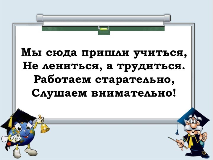 Мы сюда пришли учиться, Не лениться, а трудиться. Работаем старательно, Слушаем внимательно!