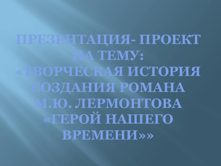 ПРЕЗЕНТАЦИЯ- ПРОЕКТ НА ТЕМУ: «ТВОРЧЕСКАЯ ИСТОРИЯ СОЗДАНИЯ РОМАНА  М.Ю. ЛЕРМОНТОВА «ГЕРОЙ НАШЕГО ВРЕМЕНИ»»