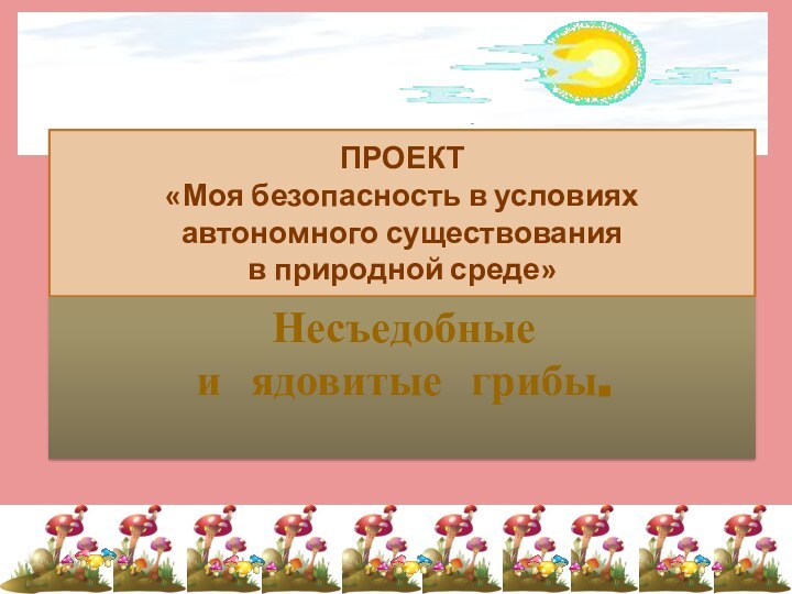 ПРОЕКТ  «Моя безопасность в условиях автономного существования  в природной среде»Несъедобныеи ядовитые грибы.