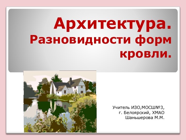 Архитектура. Разновидности форм кровли.Учитель ИЗО,МОСШ№3, г. Белоярский, ХМАОШаньшерова М.М.