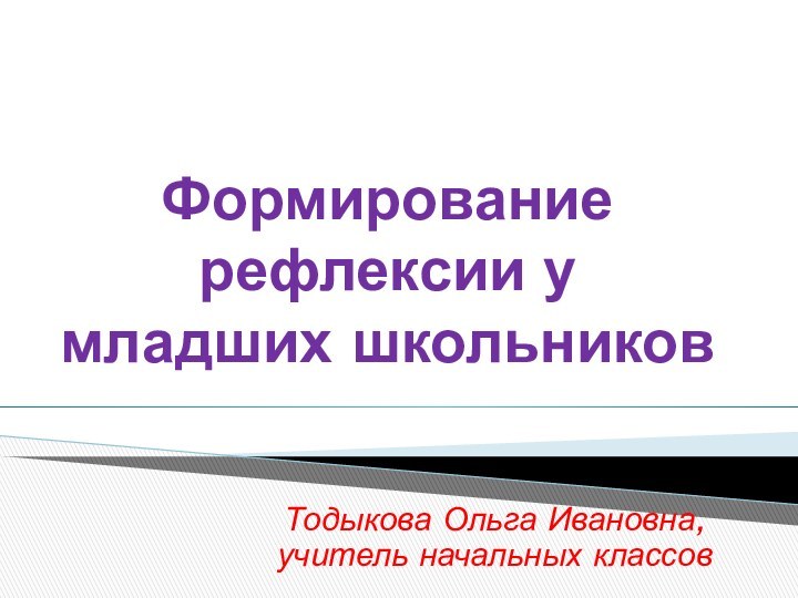 Формирование рефлексии у младших школьниковТодыкова Ольга Ивановна, учитель начальных классов