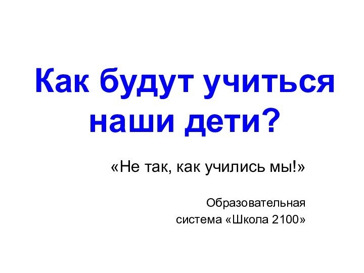 Как будут учиться  наши дети? «Не так, как учились мы!»Образовательная система «Школа 2100»