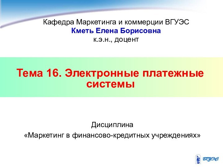 Тема 16. Электронные платежные системыКафедра Маркетинга и коммерции ВГУЭСКметь Елена Борисовнак.э.н., доцентДисциплина «Маркетинг в финансово-кредитных учреждениях»