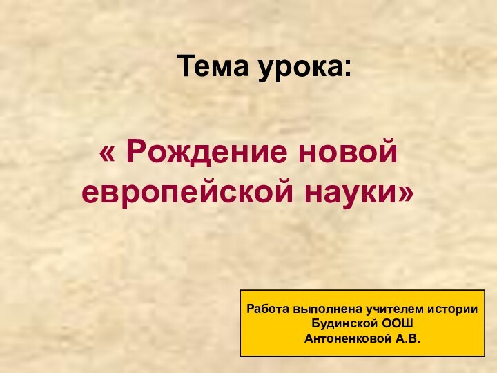 Тема урока:« Рождение новой европейской науки»Работа выполнена учителем историиБудинской ООШАнтоненковой А.В.