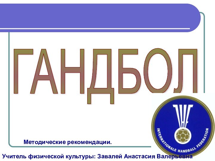 ГАНДБОЛ 		Методические рекомендации.Учитель физической культуры: Завалей Анастасия Валерьевна