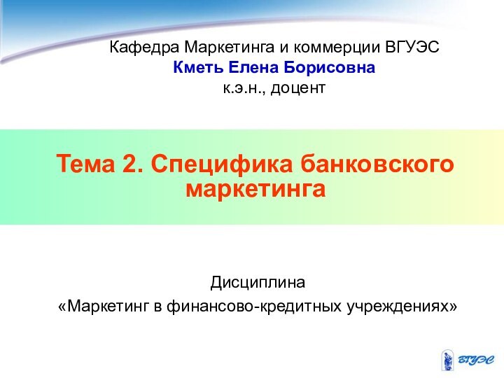 Тема 2. Специфика банковского маркетингаКафедра Маркетинга и коммерции ВГУЭСКметь Елена Борисовнак.э.н., доцентДисциплина «Маркетинг в финансово-кредитных учреждениях»