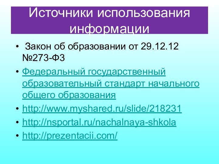 Источники использования информации Закон об образовании от 29.12.12 №273-Ф3 Федеральный государственный образовательный стандарт начального общего образованияhttp://www.myshared.ru/slide/218231http://nsportal.ru/nachalnaya-shkolahttp://prezentacii.com/