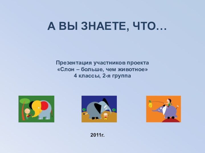 А ВЫ ЗНАЕТЕ, ЧТО…Презентация участников проекта«Слон – больше, чем животное»4 классы, 2-я группа2011г.