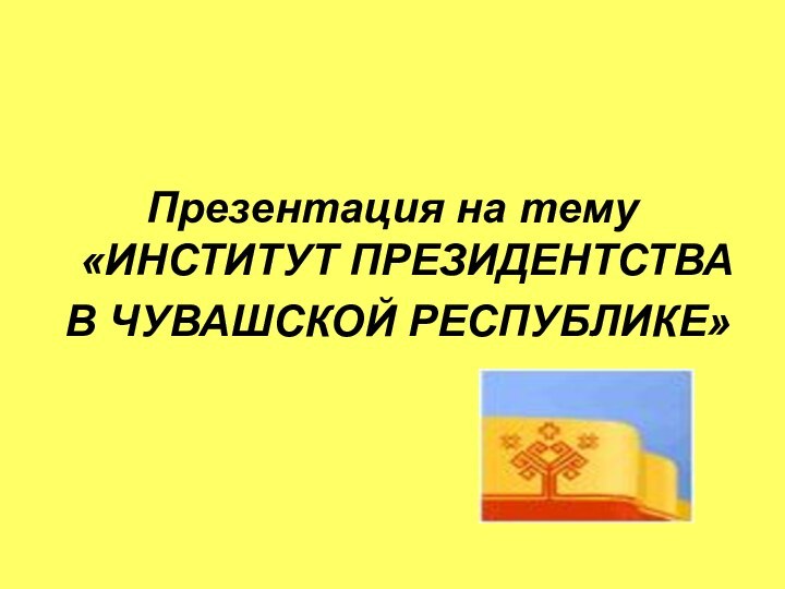 Презентация на тему «ИНСТИТУТ ПРЕЗИДЕНТСТВА В ЧУВАШСКОЙ РЕСПУБЛИКЕ»