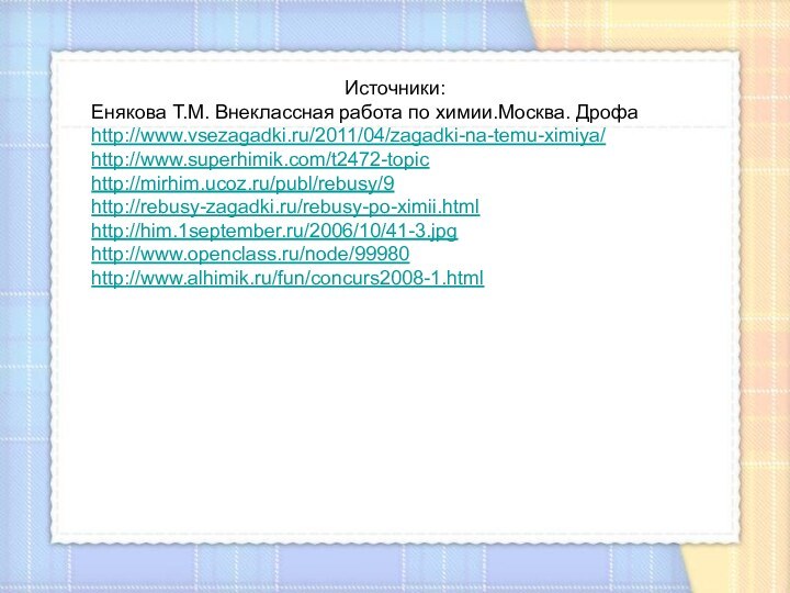 Источники:Енякова Т.М. Внеклассная работа по химии.Москва. Дрофаhttp://www.vsezagadki.ru/2011/04/zagadki-na-temu-ximiya/http://www.superhimik.com/t2472-topichttp://mirhim.ucoz.ru/publ/rebusy/9http://rebusy-zagadki.ru/rebusy-po-ximii.htmlhttp://him.1september.ru/2006/10/41-3.jpghttp://www.openclass.ru/node/99980http://www.alhimik.ru/fun/concurs2008-1.htmlИсточники:Енякова Т.М. Внеклассная работа по химии.Москва. Дрофаhttp://www.vsezagadki.ru/2011/04/zagadki-na-temu-ximiya/http://www.superhimik.com/t2472-topichttp://mirhim.ucoz.ru/publ/rebusy/9http://rebusy-zagadki.ru/rebusy-po-ximii.htmlhttp://him.1september.ru/2006/10/41-3.jpghttp://www.openclass.ru/node/99980http://www.alhimik.ru/fun/concurs2008-1.html