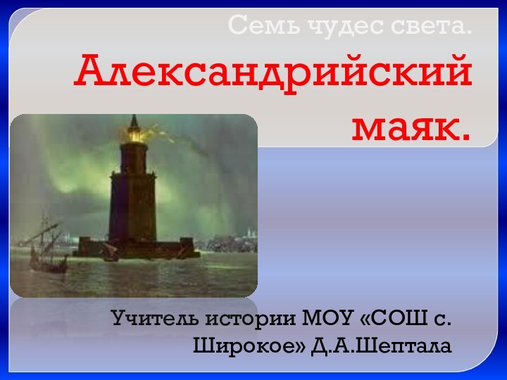 Семь чудес света. Александрийский маяк.Учитель истории МОУ «СОШ с. Широкое» Д.А.Шептала