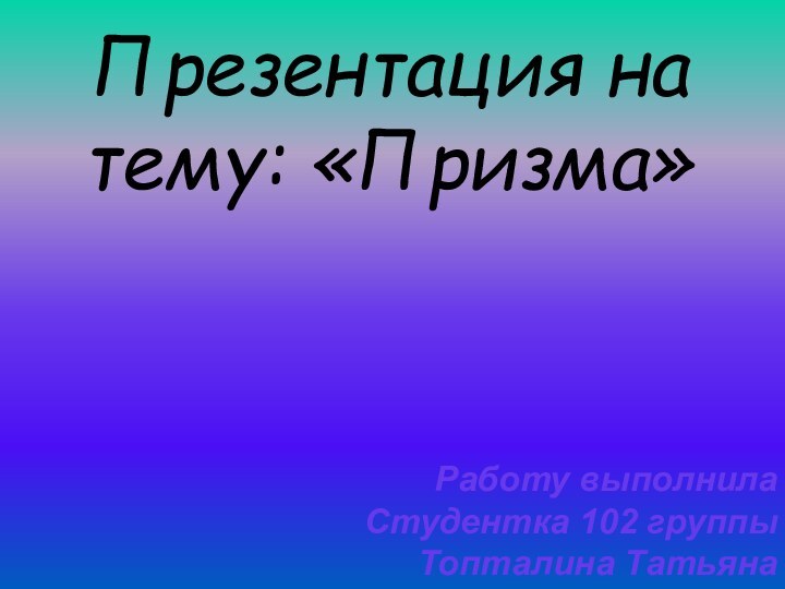 Презентация на тему: «Призма»Работу выполнила Студентка 102 группыТопталина Татьяна