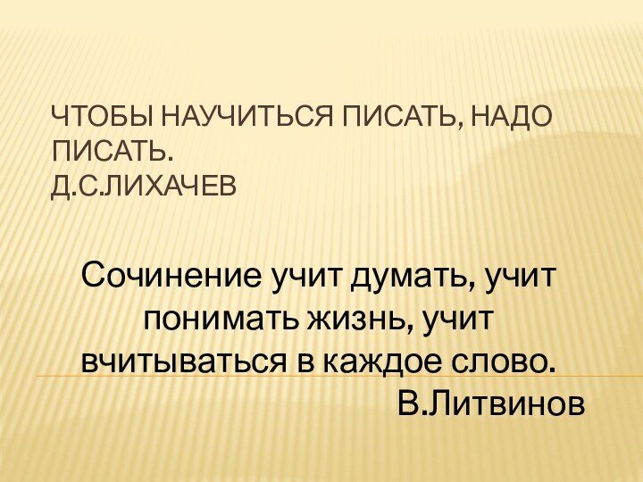 Чтобы научиться писать, надо писать.  Д.С.ЛихачевСочинение учит думать, учит понимать жизнь,