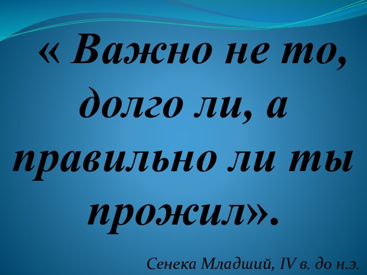 « Важно не то, долго ли, а правильно ли ты прожил».Сенека