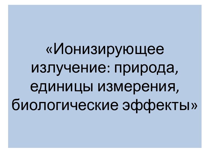 «Ионизирующее излучение: природа, единицы измерения, биологические эффекты»